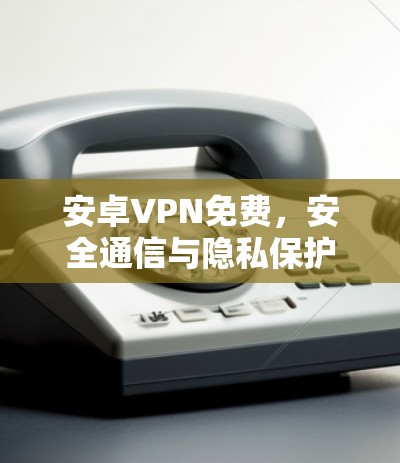 安卓VPN免费，安全通信与隐私保护指南
